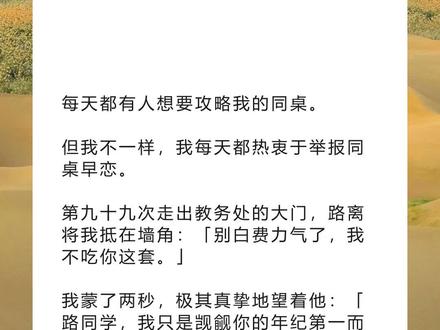 书名《回泪日初》超长篇~未侵权~一次看个爽系列~#路离许笙笙 完整版 路离许笙笙结局路离许笙笙后续 路离许笙笙完结 路离许笙笙全文 路离许笙笙番外2 路离许笙笙2 每天都有人想要攻略我的同桌。完整版 每天都有人想要攻略我的同桌。结局每天都有人想要攻略我的同桌。后续 每天都有人想要攻略我的同桌。完结 每天都有人想要攻略我的同桌。全文 每天都有人想要攻略我的同桌。番外 2每天都有人想要攻略我的同桌。2 每天都有人想要攻略我的同桌。
但我不一样,我每天都热衷于举报同桌早恋。
第九十九次走出教务处的大门,路离将我抵在墙角:「别白费力气了,我不吃你这套。」
我蒙了两秒,极其真挚地望着他:「路同学,我只是觊觎你的年纪第一而已。」
路离看着我手中的处分通知,面色铁青:「所以,你这么做不是因为喜欢我?」
1
第九十九次走出教务处的大门,我被路离拽进了墙角。
路离不耐烦地蹙眉,偏头望着我:「别白费力气了,我不吃这套。」