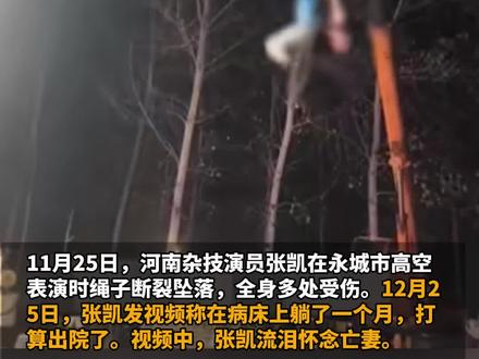 11月25日,河南杂技演员张凯在永城市高空表演时绳子断裂坠落,全身多处受伤。12月25日,张凯发视频称在病床上躺了一个月,打算出院了,视频中,张凯流泪怀念亡妻:“我不能倒下,我们还有两个孩子,所以我必须咬牙坚持。后悔的是,不应该带你走上这个职业。”