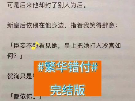 第一集《繁华错付》文字版一次性看爽,未侵权,原文已完结,#错付肆意,#错爱肆意,错爱肆意小说,错爱肆意结局,错爱肆意超长版,错爱肆意番外,错爱肆意后续,错爱肆意故事,错爱肆意完结侠,错爱肆意免费看,错爱肆意3,#贺洵程凝然阮静,贺洵程凝然阮静小说,贺洵程凝然阮静故事,贺洵程凝然阮静结局,贺洵程凝然阮静完结侠,贺洵程凝然阮静番外,贺洵程凝然阮静后续,贺洵程凝然阮静免费看,贺洵,程凝然,阮静,凝然阮静,贺洵阮静,贺洵程凝然,贺阮静,
#攻略贺洵十年他说除了我这天下无人配做他的皇后可是后来他却封了别人为后。
新皇后依偎在他身边,指着我笑得肆意:
「臣妾不想看见她,皇上把她打入冷宫如何?」
贺洵只是看了我一眼,淡淡道:
「都依你。」
我跪下躬谢圣恩。
他却蹙眉:「你为什么不争?」
他不知道,系统判我攻略失败,我已经没多少日子了。
一个将死之人,又有什么可争的呢?
