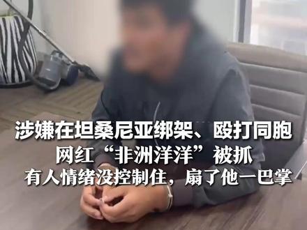 涉嫌在坦桑尼亚绑架、殴打同胞 网红“非洲洋洋”被抓 抓捕队员讲述:藏匿点离边境线仅80公里 有人情绪没控制住,扇了他一巴掌