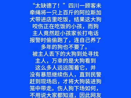 “太缺德了!”四川一顾客未牵绳将一只上百斤的阿拉斯加犬带进店里吃饭,结果这大狗咬伤正在吃饭的小孩,而狗主人竟然趁小孩家长打电话报警时偷偷跑了,连自己养了多年的狗也不要了。
被主人丢下的大狗到处寻找主人,万幸的是大狗看到这么多人远远围着它,并没有暴怒继续伤人,直到民警赶到现场后,才将大狗装进狗笼中带走。
伤人狗下场如何,不用说大家都知道,因此网友说这狗主人也太缺德了!
有网友说: “在饭店吃饭被狗咬了,饭店老板也有责任!”
也有网友说: “跑得了和尚跑不了庙,饭店里都有监控的!”
还有网友说: “自家狗伤人后,第一时间送医、道歉、赔偿,才是做人的本分,跑路只会错上加错!”
希望那个受伤的孩子能早日康复,也希望那只被抛弃的阿拉斯加能有一线生机。更希望所有养狗人记住:你牵起的不只是狗绳,还有一份沉甸甸的责任,对生命的敬畏,对他人的负责。#四川