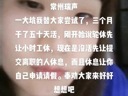 常州瑞声
一大坑我替大家尝试了,三个月干了五十天活,刚开始说轮休先让小时工休,现在是没活先让提交离职的人休息,而且休息让你自己申请请假。奉劝大家来好好想想吧