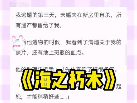 超长后续文字版~小说名:《海之朽木》,小说名:《海之朽木》
海之朽木,海之朽木小说,海之朽木后续,沈暮,顾婉,梁声,沈暮顾婉梁声,沈暮顾婉梁声后续,#沈暮顾婉 沈暮顾婉梁声小说,沈暮顾婉梁声2,沈暮顾婉梁声3,沈暮顾婉梁声完结,沈暮顾婉梁声完结侠,沈暮顾婉梁声结局,沈暮顾婉梁声小说后续大结局,#斑驳朽木,斑驳朽木2,斑驳朽木3,#斑驳朽木后续 ,#斑驳朽木沈暮 #斑驳朽木沈完结侠 斑驳朽木小说,斑驳朽木结局,斑驳朽木完结,斑驳朽木完结侠,斑驳朽木全文
#我逃婚的第三天 ,未婚夫在新房里自杀,所有遗产都留给了我。
收拾他遗物的时候,我看到了满墙关于我的照片,还有地上斑驳的血点。
他的助理告诉我:「先生喜欢了您很多年。
「他的抑郁很严重了,只有看到您,想起您,才能稍稍好些……」