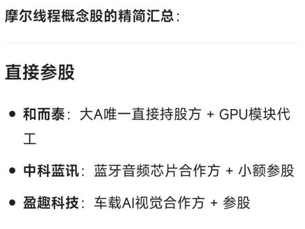 摩尔线程概念股的精简汇总:
直接参股
和而泰:A股唯一直接持股方 + GPU模块代工
中科蓝讯:蓝牙音频芯片合作方 + 小额参股
盈趣科技:车载AI视觉合作方 + 参股
核心供应链
胜宏科技:高端GPU用PCB独家供应商
中芯国际:GPU芯片代工(7nm/14nm)
长电科技:先进封装(2.5D/FCBGA)主力
通富微电:Chiplet封装合作方
润欣科技:GPU封装测试服务商
麦捷科技:GPU用电感核心供应商
晶丰明源:GPU电源管理芯片供应商
生态与整机合作
东华软件:GPU大客户 + 行业解决方案合作方
青云科技:万卡级AI集群软件合作方
当虹科技:音视频/AI大模型适配合作方
中科曙光:国产AI服务器联合开发方
浙大网新:区域总代理(浙江)
间接投资/产业协同
世纪华通:游戏+AI算力生态参股方
中兴通讯:通过深创投间接参股
圣元环保、齐峰新材、佳都科技:基金间接投资方