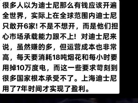 很多人以为迪士尼那么有钱应该开遍全世界,实际上在全球范围内迪士尼只敢开6家!不是不想开,而是他们担心市场承载能力跟不上!
之所以全球只开了6家,和他们的战略要求有很大关系,首先迪士尼设置了“覆盖半径500公里内需有超过1亿人口”的人口门槛,所在的城市人均GDP要超过3万美元,就连当年上海开业达到了2.8万美元。
对迪士尼来说,虽然赚的多,但运营成本也非常高,随便一座乐园就要配置2.5万名员工,超过了冰岛一个国家的全国劳动力!每天要消耗18吨烟花和每小时要用掉10万度电,而这一些要求苛刻到很多国家根本承受不了。
上海迪士尼用了7年时间才实现了盈利,下一个候选城市是迪拜,作为中东“富得流油”大国,迪拜能成功吗?