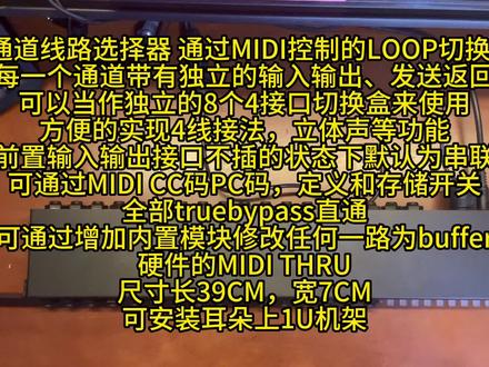 吉他效果器 8通道线路选择器 通过MIDI控制的LOOP切换盒
8通道,每一个通道带有独立的输入输出、发送返回
可以当作独立的8个4接口切换盒来使用
方便的实现4线接法,立体声等功能
可通过MIDI CC码PC码,定义和存储开关
全部truebypass直通
可通过增加内置模块修改任何一路(或多路)为buffer
硬件的MIDI THRU
尺寸长39CM,宽7CM
可安装耳朵上1U机架
1•作为现有线路选择器或效果器的扩展
如果你已经有了单块系统和线路选择器,但是通道不够,你可能不希望再增加新的有踩钉的线路选择器,而只增加通道。
2•这样接口和踩钉分开,你可以把线路选择器布局在效果器的下层,或底部,搭配小型的midi控制踏板,相比传统线路选择器节约空间
3•你甚至可以考虑使用无线蓝牙的方式进行连接,将控制踏板放在舞台前,而整个效果系统放在舞台后,增加安全性,也减短了音频线的距离,尤其使用4线接法时,可以大幅减少线路损耗
4•如果乐队现场program同步播放,那么可以输出Midi 同步切换效果器
#效果器diy