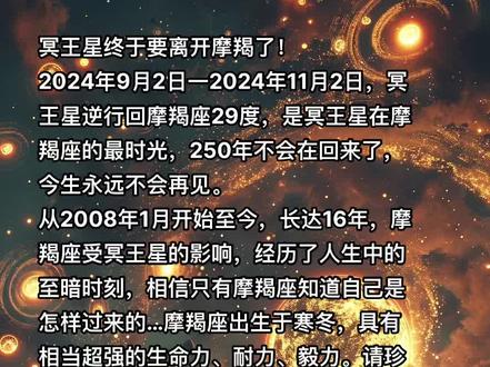 #冥王星马上要离开摩羯座了!2024年随着冥王星的离开,摩羯会从自己压抑的精神世界中走出来直面现实!过去十多年的艰辛只有摩羯自己知道,摩羯的故事点点滴滴那股恶魔力量把摩羯打的粉碎,摩羯靠着自身的坚毅把自己拼接起来,走到现在他重塑自己完成脱胎换骨,这种洗伐骨髓的痛摩羯承受了,也只能承受!摩羯是唯一抑郁症可以自愈的!2024摩羯重生了,成为那个重物质现实的摩羯王,他不再盘旋困囚在自己的精神牢笼中,他为别人着想,别人何曾为他想过半点?摩羯仰天吐一口浊气,务实、务实、务实,摩羯笑了,他知道他该怎么向前走才会畅通无阻,一些包袱卸下身心自然轻松!2024摩羯嘴角含笑一路向前冲,冲向那蓝天白云之上!摩羯感谢十多年的磨练,感谢那个拯救他的自己!这一年一切都变了,他在通往成功的路上了!2024摩羯脱胎换骨光芒万丈!摩羯重生冲上云霄2024摩羯闪耀成王时刻!#摩羯座#星座 #星座解析 #宇宙