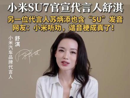 #小米SU7官宣代言人舒淇
#舒淇回应代言小米SU7
19日,@小米公司 官宣@舒淇 成为小米汽车品牌代言人。随后,@舒淇 发文回应称:很高兴成为 @小米汽车 品牌代言人。好看、安静、聪明的新一代SU7,给了我一份久违的放松与从容。雷军发文透露:两年前发布第一代SU7时候,很多网友就建议邀请舒淇代言。今天,新一代SU7发布,我们达成了大家的愿望。据悉,小米汽车品牌另一位代言人苏炳添也含“SU”发音。网友直呼:小米听劝,谐音梗成真了!