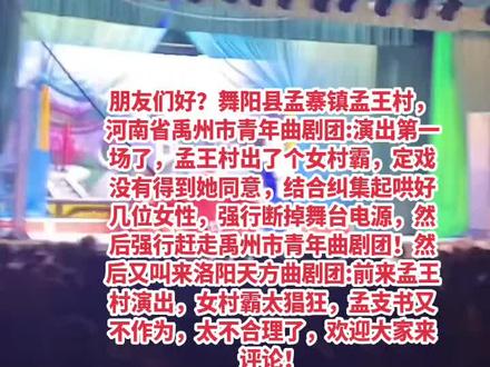 朋友们好?事情发生在:河南省漯河市舞阳县孟寨镇孟王村,乡亲们去定戏,河南省禹州市青年曲剧团,戏剧唱的太好,唱了一场戏剧,孟王村出了一个女村霸,定戏没有得到她的同意,纠集煽动好几位女性,先断掉电源,然后强行赶走,禹州市青年曲团的舞台,孟书记不作为,女村霸法胆大妄为,顶风作乱,强行调来河南省洛阳天方剧团的演出:性质十分恶劣,在漯河市,舞阳县。孟寨乡,孟王村,带来很大的影响。目前正在调查处理。多关注点赞👍