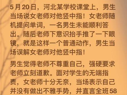 5月20日,河北某学校课堂上,男生当场说女老师对他竖中指!女老师随机提问单词,一名男生未能顺利答出。随后老师下意识抬手推了一下眼镜,就是这样一个普通动作,男生当场误解女老师对他竖中指!
男生觉得老师不尊重自己,强硬要求老师立刻道歉。面对学生的无端指责,女老师十分无奈,当场表示自己并没有做出不雅手势,并直言全班58名同学都可以作证。
随后男生当场询问身边同学,周边同学均表示没有看到老师竖中指。没想到,同学的如实回答,反而遭到这名男生当场辱骂。
女老师见状冷静回应,表示学生如果觉得教学有问题,可以正常投诉、评分、申请退课。
可男生情绪彻底失控,完全不顾课堂纪律与师生礼仪,在教室内疯狂砸桌、口出脏话、态度嚣张跋扈,全程极度不尊重老师,扰乱整个课堂秩序。