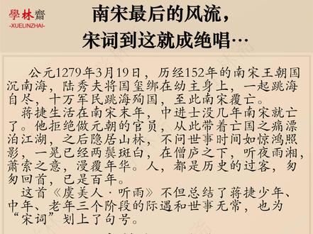 南宋最后的风流, 宋词到这就成绝唱 公元1279年3月19日,历经152年的南宋王朝国沉南海,陆秀夫将国玺绑在幼主身上,一起跳海自尽,十万军民跳海殉国,至此南宋覆亡。
蒋捷生活在南宋末年,中进士没几年南宋就亡了。他拒绝做元朝的官员,从此带着亡国之痛漂泊江湖,之后隐居山林,不问世事时间如惊鸿照影,一晃已经两鬓斑白,在僧庐之下,听夜雨湘,萧索之意,漫覆年华。人,都是历史的过客,匆匆回首,已是百年。
这首《虞美人·听雨》不但总结了蒋捷少年、中年、老年三个阶段的际遇和世事无常,也为“宋词”划上了句号。#唯美诗词欣赏 #唐诗三百首视频推荐 #万粉扶持计划 #古诗词大全推荐 #诗句经典语录