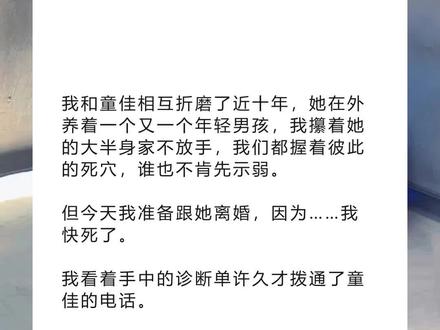 书名《回泪岁月》超长篇~未侵权~一次看个爽系列~原文已完结~#叶轩童佳 完整版 叶轩童佳结局 叶轩童佳后续 叶轩童佳完结 叶轩童佳全文 叶轩童佳番外2 叶轩童佳2 我和童佳相互折磨了近十年,她在外养着一个又一个年轻男孩完整版 我和童佳相互折磨了近十年,她在外养着一个又一个年轻男孩结局 我和童佳相互折磨了近十年,她在外养着一个又一个年轻男孩后续 我和童佳相互折磨了近十年,她在外养着一个又一个年轻男孩完结 我和童佳相互折磨了近十年,她在外养着一个又一个年轻男孩全文 我和童佳相互折磨了近十年,她在外养着一个又一个年轻男孩番外2 我和童佳相互折磨了近十年,她在外养着一个又一个年轻男孩2 我和童佳相互折磨了近十年,她在外养着一个又一个年轻男孩,我攥着她的大半身家不放手,我们都握着彼此的死穴,谁也不肯先示弱。
但今天我准备跟她离婚,因为……我快死了。
我看着手中的诊断单许久才拨通了童佳的电话。
「你在哪儿?」