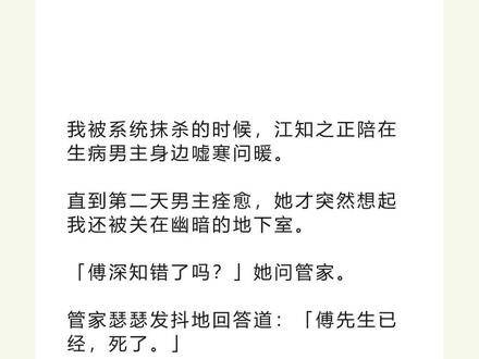 书名《复古江知》 未侵权,原文已完结#江知之傅深宋承 #江知之傅深宋承后续 #江知之傅深宋承结局 #江知之傅深宋承完结 江知之傅深宋承小说#我被系统抹杀的时候江知之正陪在生病男主身边嘘寒问暖 我被系统抹杀的时候,江知之正陪在生病男主身边嘘寒问暖。
直到第二天男主痊愈,她才突然想起我还被关在幽暗的地下室。
「傅深知错了吗?」她问管家。
管家瑟瑟发抖地回答道:「傅先生已经,死了。」
「江知之,不要去!」我紧抱着她,不让她离开。
江知之是男频爽文里疯批又深情的女二。
她和男主从小一起长大,青梅竹马。