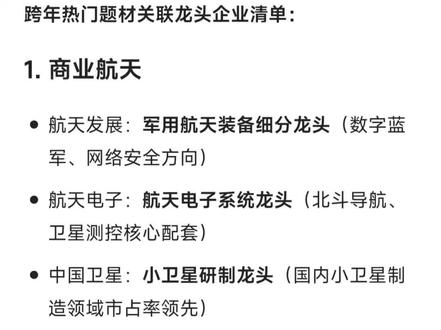 跨年热门题材关联龙头企业清单
1. 商业航天
- 航天发展:军用航天装备细分龙头
- 航天电子:航天电子系统龙头
- 中国卫星:小卫星研制龙头
- 中天火箭:航天箭体结构细分龙头
- 通宇通讯:航天通信地面设备供应商(关联企业)
- 航天环宇:航天器结构件供应商(关联企业)
- 特发信息:光纤通信+航天光电器件(关联企业)
- 航天动力:液体火箭发动机技术转化(特种泵阀细分领先)
2. 海峡两岸
- 平潭发展:福建自贸区+两岸合作平台龙头
- 合富中国:医疗供应链两岸合作龙头
- 海峡创新:智慧城市两岸合作标的
- 福建水泥:福建区域水泥龙头
- 漳州发展:漳州国企+两岸农业合作
- 三木集团:福建民企+两岸经贸合作
- 厦门港务:厦门自贸区港口龙头
- 瑞达期货:期货服务+两岸金融合作
3. 太空算力
- 乾照光电:空间光电子龙头
- 上海瀚讯:军用5G+太空通信龙头
- 四川金顶:钙钛矿光伏+太空能源
- 中科星图:数字地球龙头
- 顺灏股份:包装+太空新材料
- 雷科防务:卫星导航信号处理龙头
- 普天科技:智慧政务+太空数据应用
- 开普云:政务大数据+空天信息整合
4. 年底消费
- 安记食品:调味品细分龙头
- 海欣食品:速冻鱼糜制品龙头
- 茂业商业:西南零售龙头
- 中国电影:影视发行龙头
- 阳光乳业:江西乳制品龙头
- 东百集团:福建零售+物流龙头
- 苏豪汇鸿:江苏外贸+消费供应链
- 侨威食品:东南亚食品进口+社区商业
5. 医药流感
- 海王生物:医药流通龙头
- 瑞康医药:山东医药流通龙头
- 特一药业:止咳退烧药龙头
- 众生药业:创新药龙头
- 人民同泰:黑龙江医药零售龙头
- 华人健康:连锁药店龙头
- 广济药业:维生素B2龙头
- 粤万年青:岭南中成药龙头
6. 机器人
- 襄阳轴承:汽车轴承龙头
- 恒立液压:工程机械液压龙头
- 隆盛科技:微特电机龙头
- 长盛精密:工业机器人结构件
- 斯莱股份:机器人伺服电机
- 三花智控:制冷控制龙头
- 五洲新春:轴承套圈龙头
- 汉威科技:气体传感器龙头
7. 海南免税
- 海马汽车:海南本土车企
- 海南瑞泽:海南建材龙头
- 海南海药:海南医药龙头
- 海峡股份:琼州海峡航运龙头
- 凯撒旅业:出境游+免税龙头