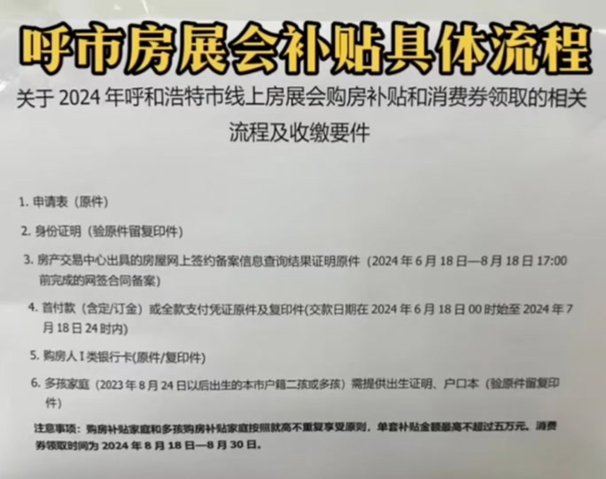 第一：8月18号开始就能领取那1万元家电券了! 1:购房合同，首付款发票，或者首付款收据以及POS单。（有发票，没收据的，记得把POS单带上）PO S单丢了的，人家说可以打银行流水，顶替POS单。 2:购房者身份证原件以及复印件。  （如果夫妻双方去一个人，需要带着俩个人的原件）打备案成功证明需要用。 3:需要去了房管局，去1楼打一个备案成功查询证明。      4:地点：在呼市房管局三楼！（成吉思汗大街和东二环交汇处） 5:咨询电话0471—6325024，另一个电话—-6621172.     6:只带着网签合同和首付款收据或者发票就行了。 7:那个涉及到代付款的，就是不是购房者本人付款的，PO S单是其他人名字的，你们先等一等反馈。 8:领取家电券，截止日期是8月30号，符合要求的客户，抓紧去领取一下哈。 9:那个购房补贴的领取日期是8月20号——-10月30号，都在房管局领取。那个你们要嚒等上一俩天，一起去了一起办理了。 10:领取家电券好像是能代办，夫妻双方去一个人就可以了，父母代替孩子去领取也可以了。 （代替领取的，必须双方的原件都得带着，不能带另一方的复印件） 11、你们都核对一下POS单。是不是房主本人付款的。POS单上面是不是房主本人签字的。不是房主本人签字的。今天尽快私信联系我，如果是本人签字的。就不用联系我了。直接去领取吧。涉及到代付款的。先不要去领取，先联系我，我们公司看看那个代付款申明怎么出具，你们再去领取。 以上信息很重要，请务必看清楚。 #呼和浩特市房展会补贴