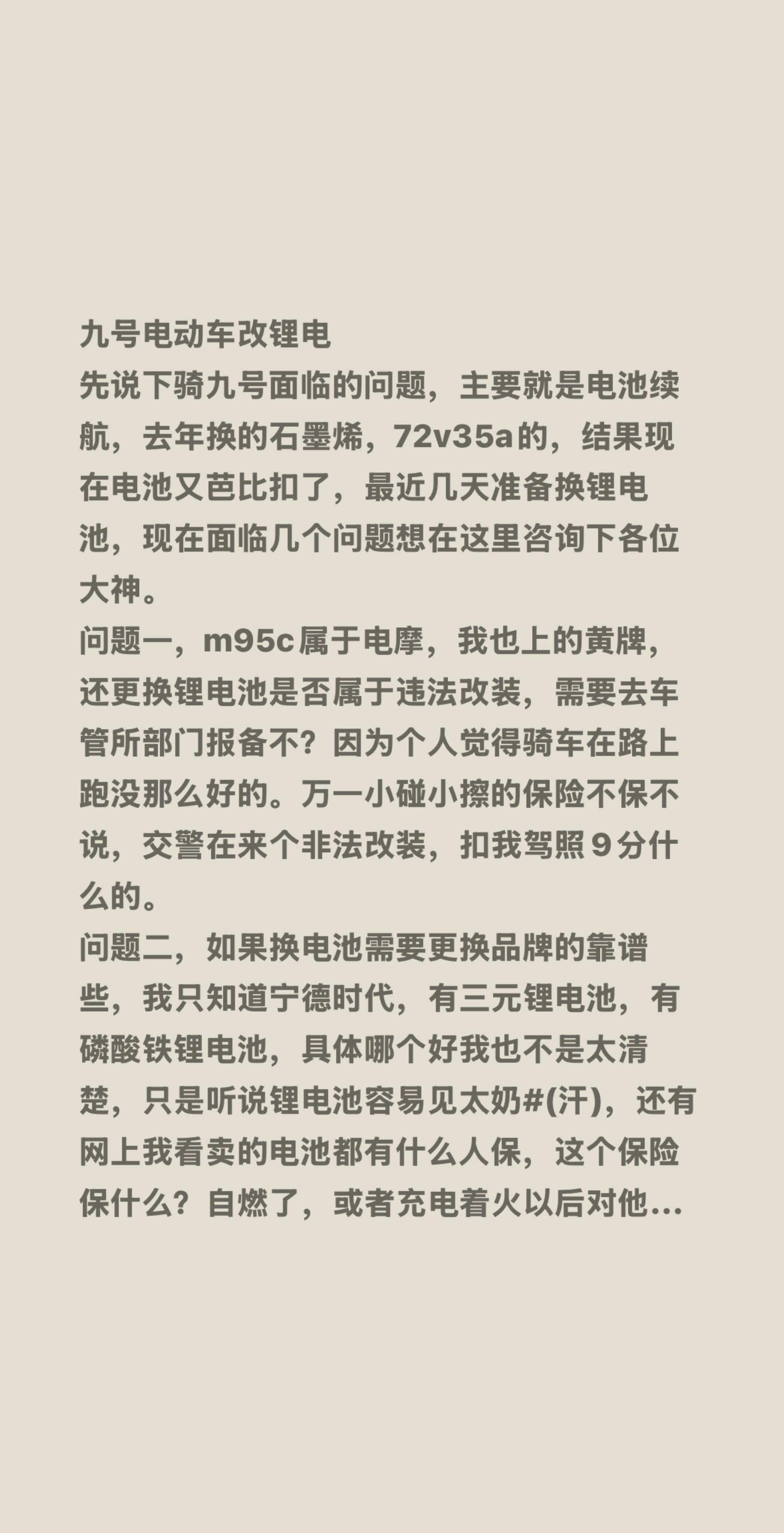 九号电动车改锂电
先说下骑九号面临的问题,主要就是电池续航,去年换的石墨烯,72v35a的,结果现在电池又芭比扣了,最近几天准备换锂电池,现在面临几个问题想在这里咨询下各位大神。
问题一,m95c属于电摩,我也上的黄牌,还更换锂电池是否属于违法改装,需要去车管所部门报备不?因为个人觉得骑车在路上跑没那么好的。万一小碰小擦的保险不保不说,交警在来个非法改装,扣我驾照9分什么的。
问题二,如果换电池需要更换品牌的靠谱些,我只知道宁德时代,有三元锂电池,有磷酸铁锂电池,具体哪个好我也不是太清楚,只是听说锂电池容易见太奶#(汗),还有网上我看卖的电池都有什么人保,这个保险保什么?自燃了,或者充电着火以后对他人经济需要赔偿的这部分损失吗?
问题三,如果电池没问题,更换电池需要更换其他什么配件吗?我知道需要更换锂电池计量板,锂电池充电器,这个网上买的电池有的都配齐的,这个更换以后会不会原车app电池有什么影响?或者这些东西必须到九号售后去安装?
有没有改过的朋友有空,得闲了科普一下,谢谢了,现在在考虑是换锂电还是接着换铅酸电池#不懂就问有问必答 #万能的抖音 #