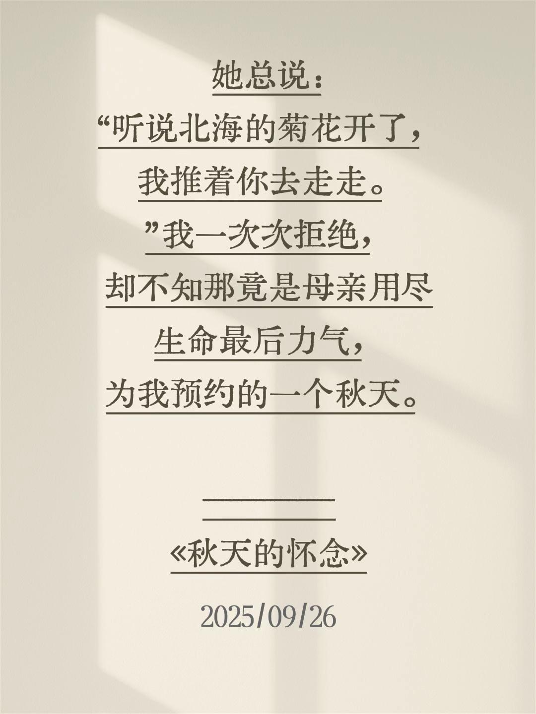 她总说:“听说北海的菊花开了,我推着你去走走。”我一次次拒绝,却不知那竟是母亲用尽生命最后力气,为我预约的一个秋天。 ————《秋天的怀念》#史铁生 #秋天的怀念#史铁生的顶级文笔 #史铁生我与地坛 #秋天