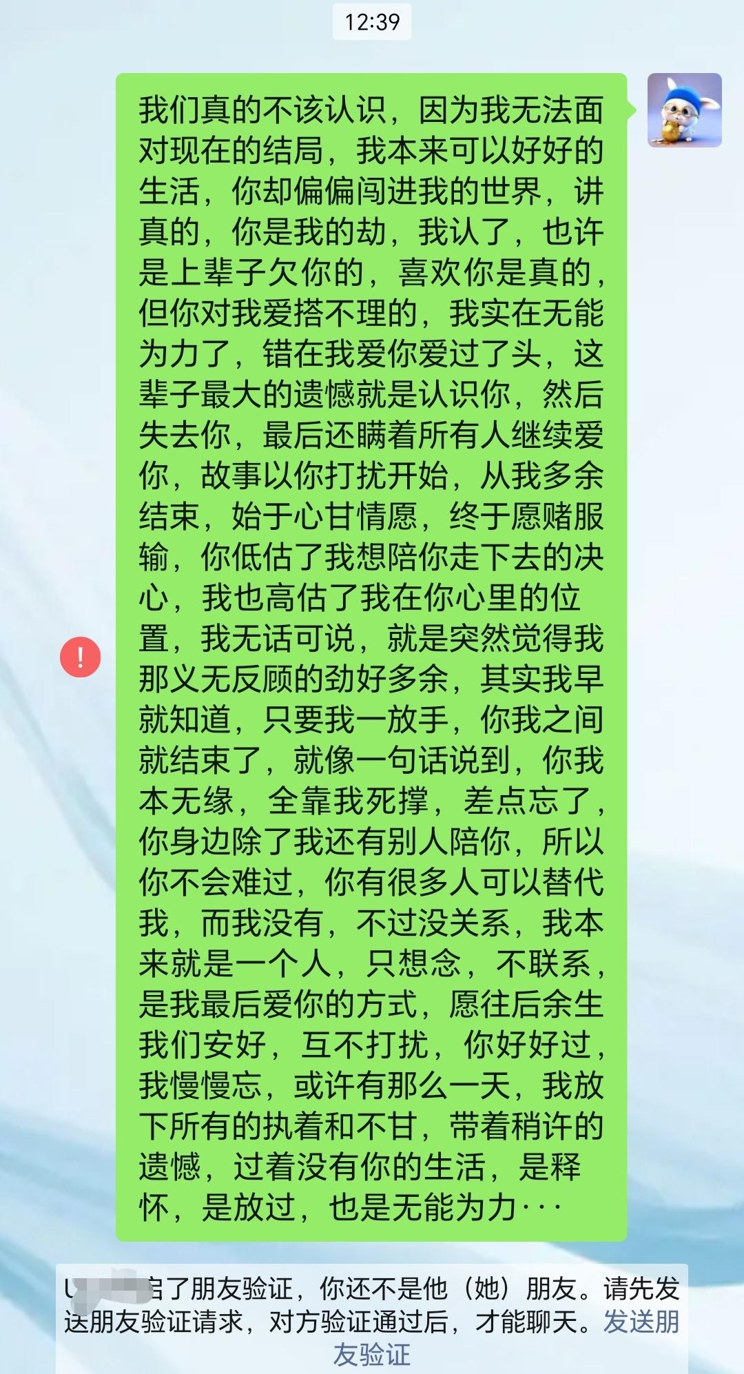 我们真的不该认识,因为我无法面对现在的结局,我本来可以好好的生活,你却偏偏闯进我的世界,讲真的,你是我的劫,我认了,也许是上辈子欠你的,喜欢你是真的,但你对我爱搭不理的,我实在无能为力了,错在我爱你爱过了头,这辈子最大的遗憾就是认识你,然后失去你,最后还瞒着所有人继续爱你,故事以你打扰开始,从我多余结束,始于心甘情愿,终于愿赌服输,你低估了我想陪你走下去的决心,我也高估了我在你心里的位置,我无话可说,就是突然觉得我那义无反顾的劲好多余,其实我早就知道,只要我一放手,你我之间就结束了,就像一句话说到,你我本无缘,全靠我死撑,差点忘了,你身边除了我还有别人陪你,所以你不会难过,你有很多人可以替代我,而我没有,不过没关系,我本来就是一个人,只想念,不联系,是我最后爱你的方式,愿往后余生我们安好,互不打扰,你好好过,我慢慢忘,或许有那么一天,我放下所有的执着和不甘,带着稍许的遗憾,过着没有你的生活,是释怀,是放过,也是无能为力···