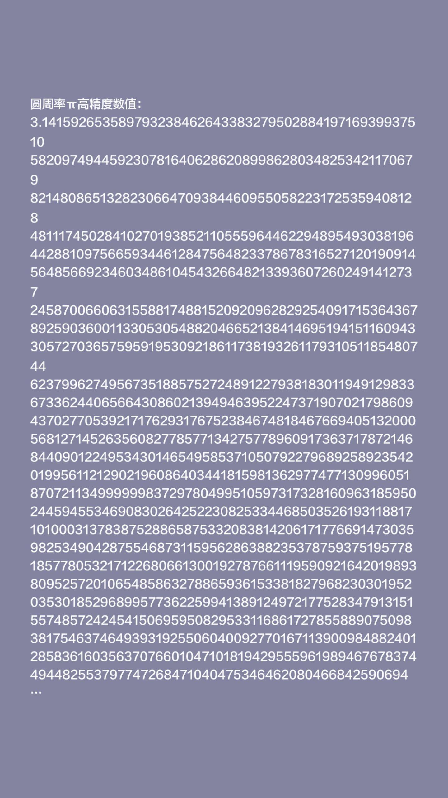 绷不住啊。圆周率π高精度数值:
3.14159265358979323846264338327950288419716939937510
58209749445923078164062862089986280348253421170679
82148086513282306647093844609550582231725359408128
48111745028410270193852110555964462294895493038196
44288109756659344612847564823378678316527120190914
56485669234603486104543266482133936072602491412737
24587006606315588174881520920962829254091715364367
89259036001133053054882046652138414695194151160943
30572703657595919530921861173819326117931051185480744
62379962749567351885752724891227938183011949129833673362440656643086021394946395224737190702179860943702770539217176293176752384674818467669405132000568127145263560827785771342757789609173637178721468440901224953430146549585371050792279689258923542019956112129021960864034418159813629774771309960518707211349999998372978049951059731732816096318595024459455346908302642522308253344685035261931188171010003137838752886587533208381420617177669147303598253490428755468731159562863882353787593751957781857780532171226806613001927876611195909216420198938095257201065485863278865936153381827968230301952035301852968995773622599413891249721775283479131515574857242454150695950829533116861727855889075098381754637464939319255060400927701671139009848824012858361603563707660104710181942955596198946767837449448255379774726847104047534646208046684259069491293313677028989152104752162056966024058038150193511253382430035587640247496473263919900022022080680974736107939817717870865579281820584165682821862781825448644403874306470283504766186264938732268035593572556165886712686026146227128756076282432947950679464454905872462220242189552782933276089274037460868069618628724239196607125338104121432480806829109176058208532851865695131246842929331062126764818157172861