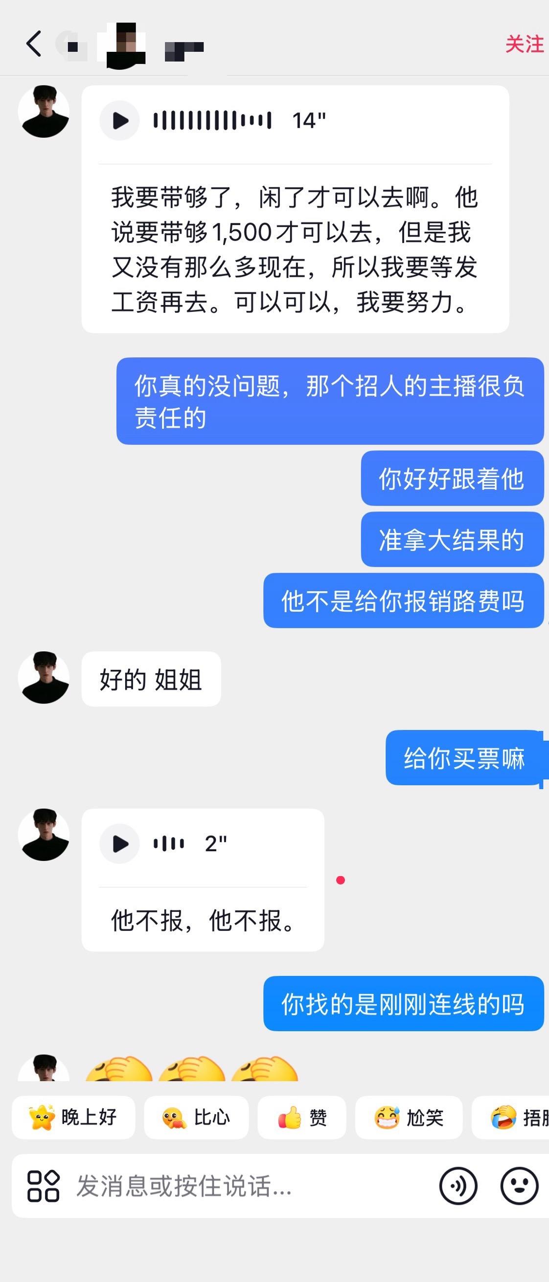 💣避雷姐姐版1。和他是在直播间认识的,当时他连线,觉得他人不错,就点了关注。随后他回关我,就鼓励他早点去上海赚钱
随后加上了微信,聊了几天。他和我聊到自己没有和小十没有说实话其实身高只有170(实际真实只有168),因为一开始他直播连线时说173。然后目前自己口袋也没有钱去上海,没有生活费。这时候我就提到如果有人给你报销这几天900的工资你去不去上海,他讲现在上班很累,脚很累。有人给他报销就去。第二天醒了就去,就问他要了身份证号码、手机号码,当时就买好了高铁票,他一直担心怕自己上不到班,让他不要焦虑,还有自信 给他加油打气!
因为他说第二天去上海,我就一直叮嘱他到了上海有哪里不开心要说出来,当天他说自己没吃饭,立马就给他点了外卖(抖音视频里面有拍,汉堡、水果、奶茶)。还说到在上海赚钱了要带我去吃海底捞,说海底捞是有钱人去的,当时我惊呆了。怎么有人会认为海底捞很贵很贵,那他以前应该是吃了很多苦。连海底捞都没吃过!当时我就和他队长说了,队长说在上海接到了后就带他去吃海底捞。然后呢,第二天没有去上海,退票了,因为什么呢?因为他说身份证没有找到,在贵州老家,他妈妈没有找到原件,身份证要补办!我就让他补办,也没去补。最后讲了实话,身份证在前女友那边,随后我就给他联系了顺丰同城去取身份证。确认身份证在义乌后,当天8.28号买好了去上海的高铁
8.28号去杭州去办保安证,说自己没钱复印资料了,立马转了50给他,随后转回30,说只花了20。因为当时在忙,没有收他退回的钱,到晚上的时候,讲买泡面没钱了。立马把30退给他了。他要50块钱这个行为为什么会单独说,这个行为让我觉得他还是小孩子,很单纯,就是现在遇到困难了而已
到了8.30日,说自己被开除了,因为请假没有成功,旷工直接被公司开除了。保安的工作没有了。我说如果没地方住,你就早一天去上海,那边有住到地方,他还是一直担心自己身高问题,说自己个子小,又给他加油打气。给他嘱咐一些去那边上班的事宜。
去上海的前一天,谈到关于他报销工资的事情。因为当时说的是当天离职,第二天就去上海。给他报销工资900,但因为身份证问题,第二天他没有去,拖了好几天,但后还是答应了给他报销900的工资,报销前提是他在公司要待满一周,衣服也只提供一套。他还是纠结900,说自己没钱不自由,这时候我提出来,个人借500给他,他拿到公司报销的后,再还给我。给他改签了高铁票,第二天就来到了上海
到了上海后,大家也就看到了他拍的volg,队长开车来接他,带他吃饭、买衣服、弄头发,化妆,去公司入职。当然就给他拍了视频,在团队的抖音号里宣传他。由于当天入职已经很晚了,海底捞没时间吃,但第二天立马给他安排上了,因为他说的话都记在心上,心疼这个瘦瘦的小孩,一直让他要吃东西多吃饭,长胖点
未完~#某财某阀