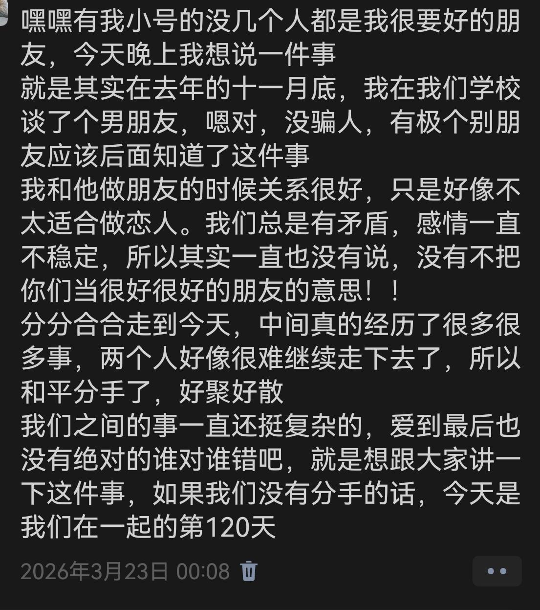 每次分手反而是分享欲最重的时候。跟他在一起的时候反而不想跟别人说。今天是第281天,感谢倒数日APP,我还是刚好120那天下的。
我们其实没有过过纪念日。我在乎仪式感,但是我怕只有我一个人在乎,于是最开始我都没记我们在一起的时间,感谢朋友圈记住的。
一个月纪念日的时候我们在闹矛盾,快分手了。
两个月纪念日的时候在分手。
三个月纪念日的时候没开学,无人在意。
100天纪念日的时候没人记得。
200天的时候已分手nobody cares(要用三单)
不知道我能不能卡上300天,但其实没什么用
至于为什么分分合合还直接按最开始的时间记日,因为方便,APP上就可以看,也因为水时长。
我好想谈恋爱。但我知道我本质就是缺陪伴。我去算了一下,我今年的命题就是与旧人拉扯。发生了很多事,不太想写。不想回忆。