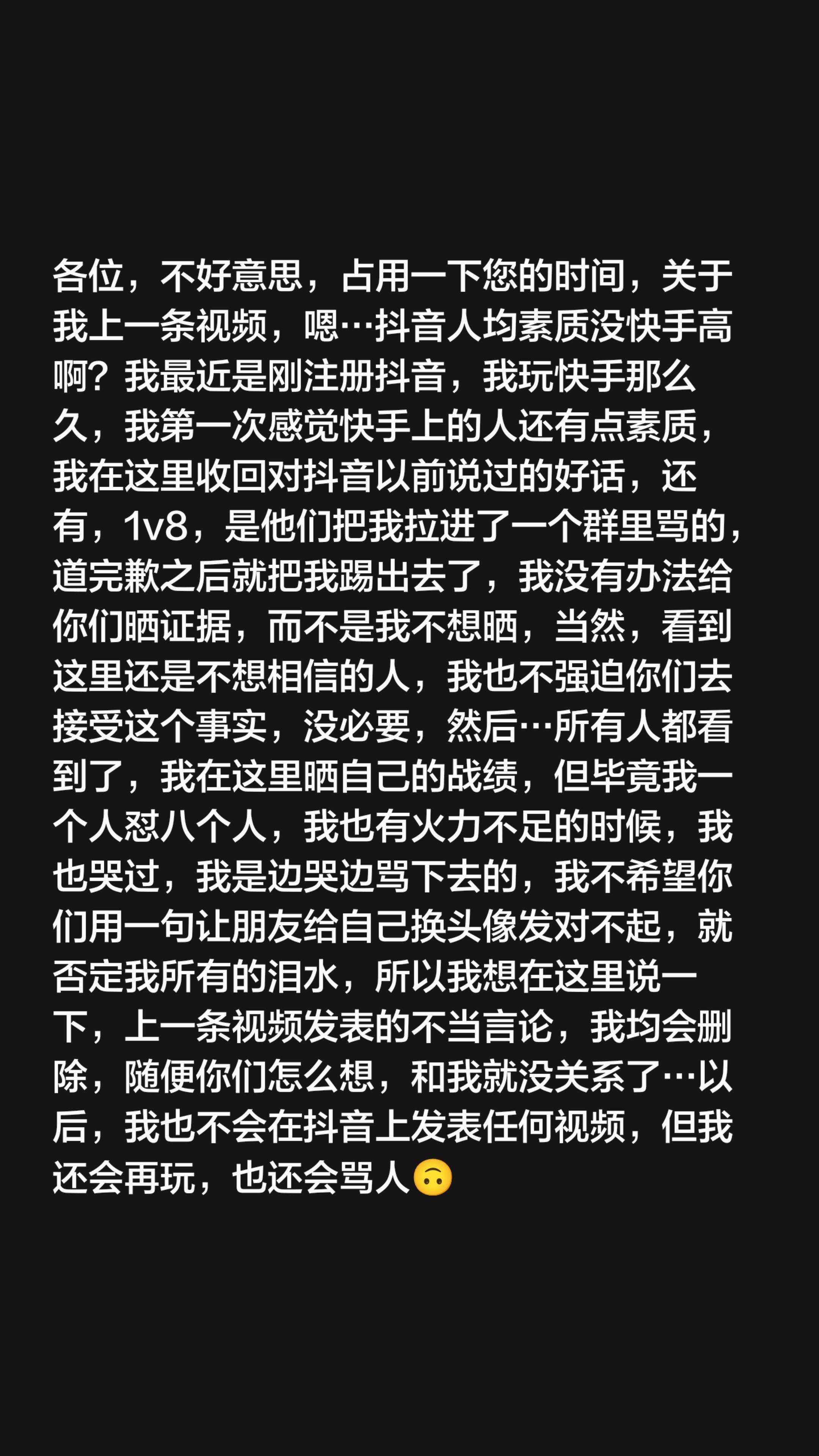 各位,不好意思,占用一下您的时间,关于我上一条视频,嗯…抖音人均素质没快手高啊?我最近是刚注册抖音,我玩快手那么久,我第一次感觉快手上的人还有点素质,我在这里收回对抖音以前说过的好话,还有,1v8,是他们把我拉进了一个群里骂的,道完歉之后就把我踢出去了,我没有办法给你们晒证据,而不是我不想晒,当然,看到这里还是不想相信的人,我也不强迫你们去接受这个事实,没必要,然后…所有人都看到了,我在这里晒自己的战绩,但毕竟我一个人怼八个人,我也有火力不足的时候,我也哭过,我是边哭边骂下去的,我不希望你们用一句让朋友给自己换头像发对不起,就否定我所有的泪水,所以我想在这里说一下,上一条视频发表的不当言论,我均会删除,随便你们怎么想,和我就没关系了…以后,我也不会在抖音上发表任何视频,但我还会再玩,也还会骂人🙃#反景贝