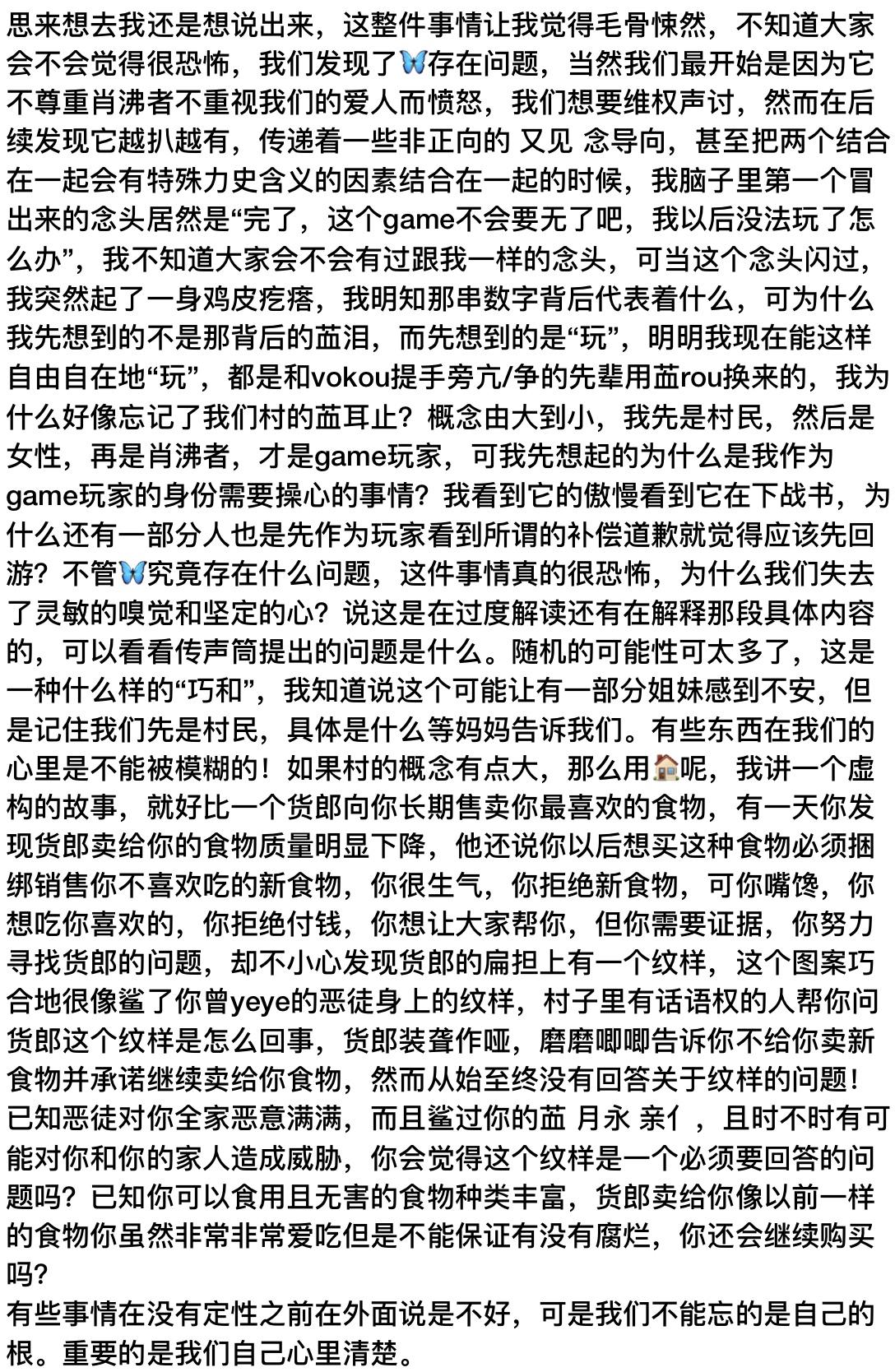 🦋纸去亖。思来想去我还是想说出来,这整件事情让我觉得毛骨悚然,不知道大家会不会觉得很恐怖,我们发现了🦋存在问题,当然我们最开始是因为它不尊重肖沸者不重视我们的爱人而愤怒,我们想要维权声讨,然而在后续发现它越扒越有,传递着一些非正向的 又见 念导向,甚至把两个结合在一起会有特殊力史含义的因素结合在一起的时候,我脑子里第一个冒出来的念头居然是“完了,这个game不会要无了吧,我以后没法玩了怎么办”,我不知道大家会不会有过跟我一样的念头,可当这个念头闪过,我突然起了一身鸡皮疙瘩,我明知那串数字背后代表着什么,可为什么我先想到的不是那背后的䒸泪,而先想到的是“玩”,明明我现在能这样自由自在地“玩”,都是和vokou提手旁亢/争的先辈用䒸rou换来的,我为什么好像忘记了我们村的䒸耳止?概念由大到小,我先是村民,然后是女性,再是肖沸者,才是game玩家,可我先想起的为什么是我作为game玩家的身份需要操心的事情?我看到它的傲慢看到它在下战书,为什么还有一部分人也是先作为玩家看到所谓的补偿道歉就觉得应该先回游?不管🦋究竟存在什么问题,这件事情真的很恐怖,为什么我们失去了灵敏的嗅觉和坚定的心?说这是在过度解读还有在解释那段具体内容的,可以看看传声筒提出的问题是什么。随机的可能性可太多了,这是一种什么样的“巧和”,我知道说这个可能让有一部分姐妹感到不安,但是记住我们先是村民,具体是什么等妈妈告诉我们。有些东西在我们的心里是不能被模糊的!如果村的概念有点大,那么用🏠呢,我讲一个虚构的故事,就好比一个货郎向你长期售卖你最喜欢的食物,有一天你发现货郎卖给你的食物质量明显下降,他还说你以后想买这种食物必须捆绑销售你不喜欢吃的新食物,你很生气,你拒绝新食物,可你嘴馋,你想吃你喜欢的,你拒绝付钱,你想让大家帮你,但你需要证据,你努力寻找货郎的问题,却不小心发现货郎的扁担上有一个纹样,这个图案巧合地很像鲨了你曾yeye的恶徒身上的纹样,村子里有话语权的人帮你问货郎这个纹样是怎么回事,货郎装聋作哑,磨磨唧唧告诉你不给你卖新食物并承诺继续卖给你食物,然而从始至终没有回答关于纹样的问题!已知恶徒对你全家恶意满满,而且鲨过你的䒸 月永 亲亻,且时不时有可能对你和你的家人造成威胁,你会觉得这个纹样是一个必须要回答的问题吗?已知你可以食用且无害的食物种类丰富,货郎卖给你像以前一样的食物你虽然非常非常爱吃但是不能保证有没有腐烂,你还会继续购买吗?
有些事情在没有定性之前在外面说是不好,可是我们不能忘的是自己的根。重要的是我们自己心里清楚。#我们的EVOL是共鸣