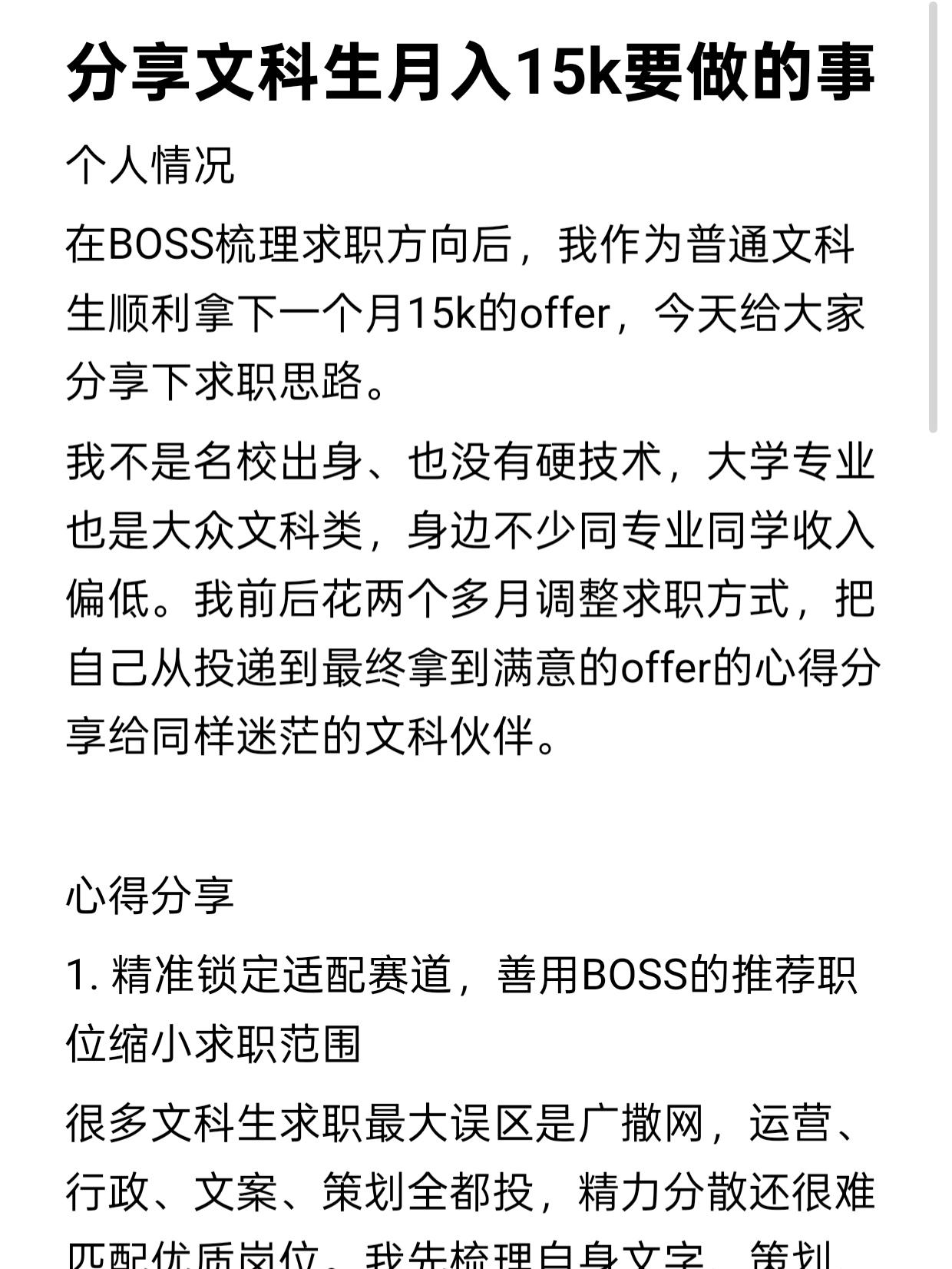 分享文科生月入15k要做的事。个人情况
在BOSS梳理求职方向后,我作为普通文科生顺利拿下一个月15k的offer,今天给大家分享下求职思路。
我不是名校出身、也没有硬技术,大学专业也是大众文科类,身边不少同专业同学收入偏低。我前后花两个多月调整求职方式,把自己从投递到最终拿到满意的offer的心得分享给同样迷茫的文科伙伴。
心得分享
1. 精准锁定适配赛道,善用BOSS的推荐职位缩小求职范围
很多文科生求职最大误区是广撒网,运营、行政、文案、策划全都投,精力分散还很难匹配优质岗位。我先梳理自身文字、策划、沟通类优势,划定新媒体内容、品牌策划两大高薪文科赛道,再打开BOSS推荐职位板块,平台会根据过往浏览、沟通记录推送贴合能力的岗位,不用漫无目的地翻看岗位,把时间留给优质机会,避开门槛低、薪资天花板明显的基础文职。
2. 主动沟通打破信息差,借助BOSS推荐职位筛选优质企业
我会从BOSS给的推荐职位里挑出12k以上、发展前景好的公司,主动私信负责人,简单介绍自身项目经历,询问岗位核心工作内容、晋升空间。不少岗位不会把完整福利、绩效写在岗位详情,主动沟通能提前摸清真实薪资构成,避开虚标高薪的岗位,也能提前和面试官建立印象,大幅提升邀约面试概率。
3. 打磨优质简历,搭配BOSS推荐职位精准投递
简历是文科生求职的敲门砖,千万不能一份简历投所有岗位。我会针对BOSS推荐职位里不同岗位的需求,调整简历侧重点:投递内容策划就放大文案产出、活动策划案例;投递品牌运营就突出账号运营、数据复盘成果。精简无关校园琐事,用量化数据体现工作成果,修改完成后再同步更新平台简历,推荐职位匹配度会更高,HR点开简历后能快速看到岗位适配亮点,减少简历被直接忽略的情况。
总结
文科想要月入15k,从来不是靠运气,而是选对赛道、用好求职工具、打磨自身求职材料层层叠加的结果。BOSS推荐职位功能帮我省下大量筛选岗位的时间,把重心放在提升简历质量、主动对接企业上。
不必觉得文科就业没有优势,找准自身擅长的方向,踏实做好求职每一步,祝所有文科同学都能收获心仪的offer。
#boss直聘 #求职经验分享 #求职应对策略 #求职干货分享 #求职技巧