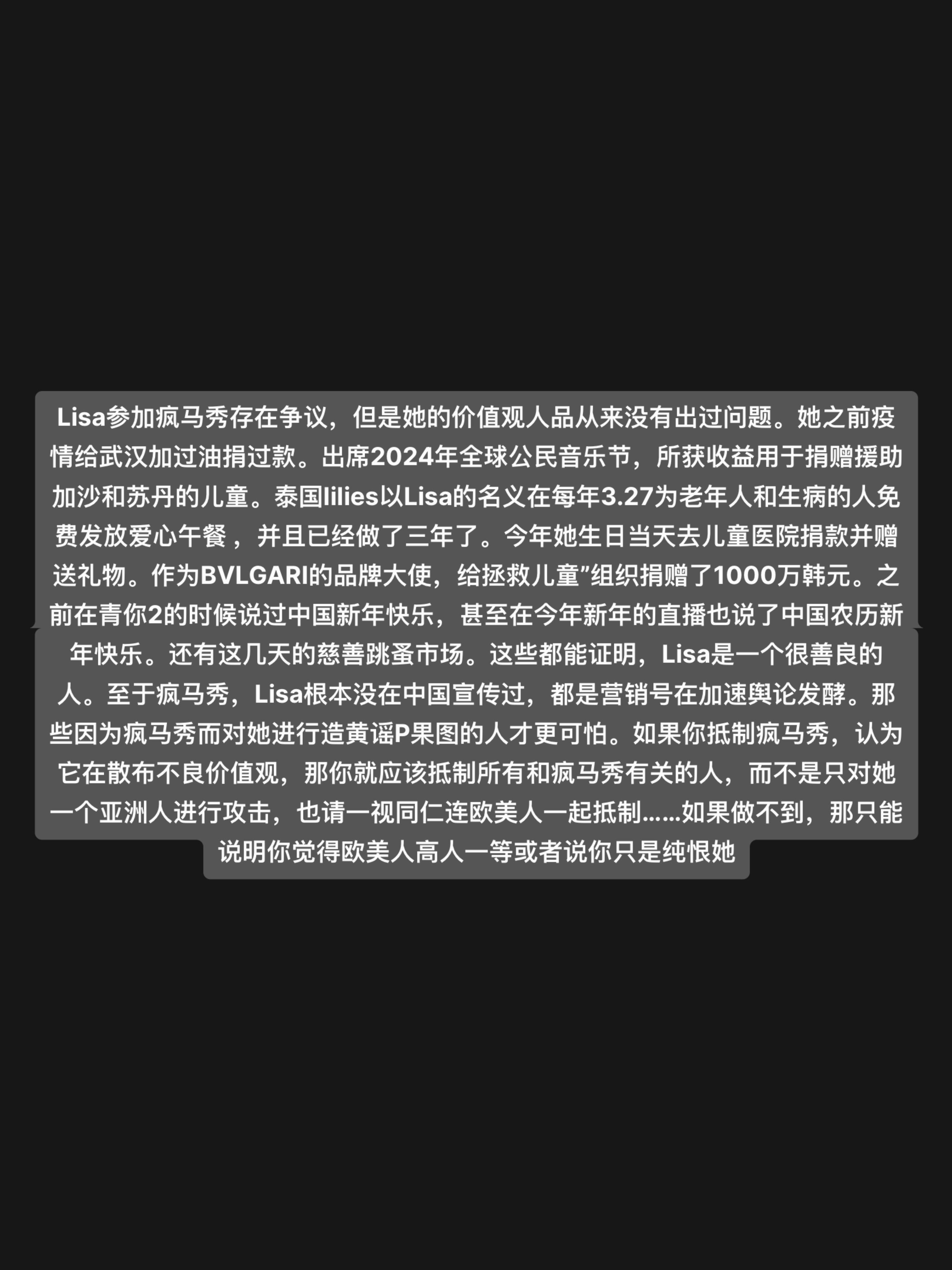 Lisa参加疯马秀存在争议,但是她的价值观人品从来没有出过问题。她之前疫情给武汉加过油捐过款。出席2024年全球公民音乐节,所获收益用于捐赠援助加沙和苏丹的儿童。泰国lilies以Lisa的名义在每年3.27为老年人和生病的人免费发放爱心午餐 ,并且已经做了三年了。今年她生日当天去儿童医院捐款并赠送礼物。作为BVLGARI的品牌大使,给拯救儿童”组织捐赠了1000万韩元。之前在青你2的时候说过中国新年快乐,甚至在今年新年的直播也说了中国农历新年快乐。还有这几天的慈善跳蚤市场。这些都能证明,Lisa是一个很善良的人。至于疯马秀,Lisa根本没在中国宣传过,都是营销号在加速舆论发酵。那些因为疯马秀而对她进行造黄谣P果图的人才更可怕。如果你抵制疯马秀,认为它在散布不良价值观,那你就应该抵制所有和疯马秀有关的人,而不是只对她一个亚洲人进行攻击,也请一视同仁连欧美人一起抵制……如果做不到,那只能说明你觉得欧美人高人一等或者说你只是纯恨她#lisa #lisa舞蹈 #lisa螃蟹舞 #lisa科切拉舞台 #lisamoney
