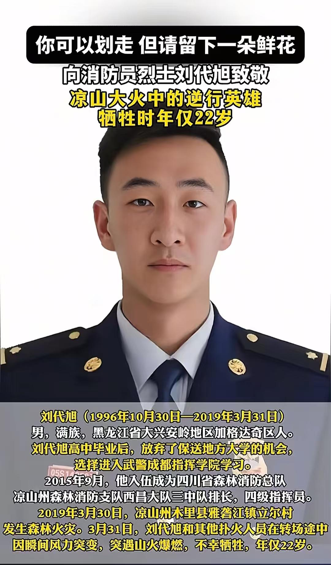 沉痛缅怀英雄刘代旭烈士!刘代旭(1996.10.30—2019.3.31),男,满族,黑龙江省大兴安岭地区加格达奇区人(一说是四川省成都市人),1996年10月30日出生,2015年9月入伍,2018年毕业于武警警官学院,牺牲前任四川省森林消防总队凉山州支队西昌大队三中队排长,四级指挥员消防救援衔,中共党员(2016年12月入党)。 2019年3月30日,凉山州木里县雅砻江镇立尔村发生森林火灾。3月31日,扑火人员在转场途中,受瞬间风力突变影响,突遇山火爆燃,包括刘代旭在内的30名扑火队员牺牲。2019年4月4日,被评定为烈士、追记一等功。2020年5月17日,四川木里森林扑火勇士刘代旭入选“感动中国2019年度人物”。#致敬英雄 #消防员 #人民英雄永垂不朽 #致敬 #缅怀