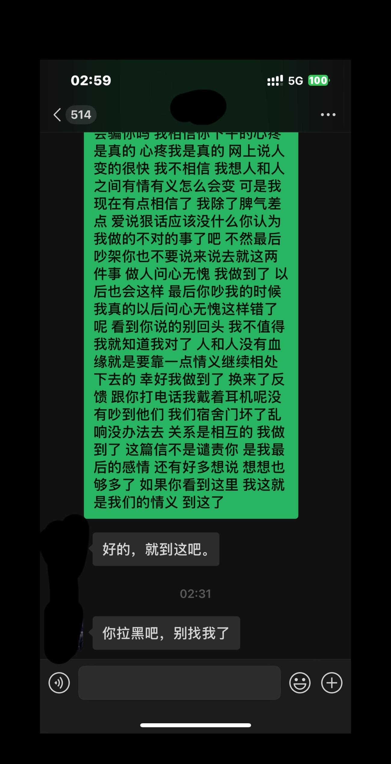 问心无愧。9月11号凌晨12点分手 9月16号早上7点发现他无缝衔接
我知道你不想兑现承诺了 所以现在说我不好来压我 我和你之间可以留最后的感情的 我想只要你能做到 我不恨你 我很爱过你 你说我不考虑你 咱俩的事情没有解决 你否认不否认都是事实 我说的问题是事实 你就说一些名词来糊弄我 我都能看清楚 你说我谴责你 我只是太痛了解决不了 想要你这个当事人 一起解决 如果你前答应的分手后给要给我的一千块钱不想给的话 可以好好说的 我可以不要的 我一开始没想要了发现你恋爱后我太痛苦了 你说的没有做到我才要的 你说分手了承诺就不算了可这是给我留的分手后的承诺给我的退路 做不到能直接说的 你态度好一点 我就什么都不计较了 到最后了还是想不明白怎么能这么对我 我感谢你在这段关系里学到很多 人和人之间就靠一点情义了 有情有义我感觉我没有错 可能这点你要向我学习一下 我从相信你 爱上你 依赖你 就是因为你一开始对我好 我也愿意对你好 所以后来我尽自己所有给你 最后一次次找你5个小时的大巴 我来来回回8次 我很想你 你说我不心疼你 你出车祸我第2天我就到了你家 看你吗事才发现 你当时没钱我拿着仅剩的300块钱去找你吃饭买东西全是用那300块钱 那你说我好的时候怎么会心疼 说我骗你 你心会骗你吗 我相信你下午的心疼是真的 心疼我是真的 网上说人变的很快 我不相信 我想人和人之间有情有义怎么会变 可是我现在有点相信了 我除了脾气差点 爱说狠话应该没什么你认为我做的不对的事了吧 不然最后吵架你也不要说来说去就这两件事 做人问心无愧 我做到了 以后也会这样 最后你吵我的时候我真的以后问心无愧这样错了呢 看到你说的别回头 我不值得 我就知道我对了 人和人没有血缘就是要靠一点情义继续相处下去的 幸好我做到了 换来了反馈 跟你打电话我戴着耳机呢没有吵到他们 我们宿舍门坏了乱响没办法去 关系是相互的 我做到了 这篇信不是谴责你 是我最后的感情 还有好多想说 想想也够多了 如果你看到这里 这就是我们的情义 到这了