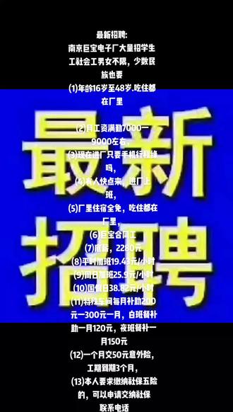 最新招聘:
南京巨宝电子厂大量招学生工社会工男女不限,少数民族也要
(1)年龄16岁至48岁.吃住都在厂里
(2)月工资满勤7000一9000左右,
(3)现在进厂只要手机行程绿吗,
(4)有人快点来,进厂上班,
(5)厂里住宿全免,吃住都在厂里,
(6)巨宝合同工
(7)底薪,2280元
(8)平时加班19.43元/小时
(9)周日加班25.9元/小时
(10)国假日38.82元/小时
(11)特殊车间每月补助200元一300元一月,白班餐补助一月120元,夜班餐补一月150元
(12)一个月交50元意外险,工期到期3个月,
(13)本人要求缴纳社保五险的,可以申请交纳社保
联系电话,13461614488