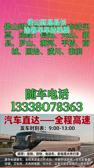 佛山到息县长途客车车站买票,途经:信阳、光山、新县、罗山、浉河、平桥、商城、固始、潢川、淮滨,长途客运汽车路线+票价/发车时刻表汽车直达汽车/汽车票,一站直达——全程高速,发车时刻表:9;00-13;00顺带:宠物,货物,电动车,家电等大件行李,欢迎乘坐长途客运大巴车站准点发车保障您一路到家豪华长途客车,全程高速直达终点站,半躺舒适豪华客车,全车配备空调,卫生间,无线网,充电器,饮水机! #佛山到息县客运长途大巴安心放心 #佛山到息县客运长途汽车车站上车 #佛山到息县长途客运大客车好久到