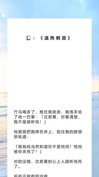 书名《温热刺目》超长篇版~吱呼可看完整版~未侵权 一次看个爽系列~原文已完结~小说 小说推文 文荒推荐 每日推文 宝藏小说 #慕爱浅安 #慕爱浅安后续 慕爱浅安结局 慕爱浅安小说 #慕爱浅安2 #沈君慕傅辞顾昕悦 沈君慕傅辞顾昕悦后续 沈君慕傅辞顾昕悦结局沈君慕傅辞顾昕悦小说#沈君慕傅辞 #沈君慕 #傅辞 #竹马喝多了抱住我就亲我甩手给了他一巴掌:「沈君慕你看清楚我不是顾昕悦」 竹马喝多了,抱住我就亲,我甩手给了他一巴掌:「沈君慕,你看清楚,我不是顾昕悦!」
他狠狠把我摔在床上,掐住我的脖颈怒吼道:
「我他妈当然知道你不是悦悦!悦悦被你杀死了!」
对的没错,沈君慕的心上人顾昕悦死了。
所有证据都指向我。
我亲口认了罪,却并没有被关进去。
因为,我怀孕了。
孩子是沈君慕的。