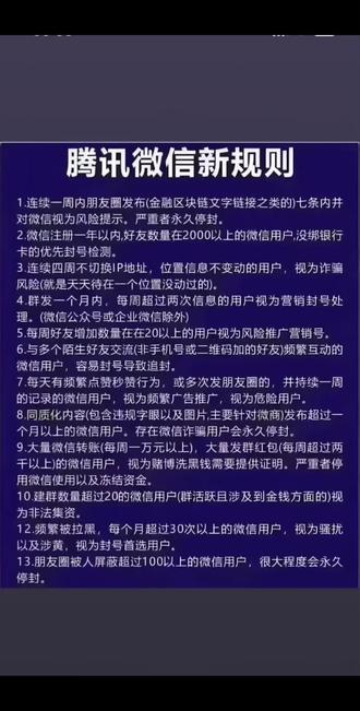 腾讯微信新规则
1.连续一周内朋友圈发布(金融区块链文字链接之类的)
七条内并对微信视为风险提示。严重者永久停封。
2.微信注册一年以内,好友数量在2000以上的微信用户,没鄉银行卡的优先封号检测。
3.连续四周不切换 IP 地址,位置信息不变动的用户,视为诈骗风险(就是天天待在一个位置没动过的)。
4. 群发一个月内,每周超过两次信息的用户视为营销封号处理。(微信公众号或企业微信除外)
5. 每周好友增加数量在在20以上的用户视为风险推广营销号。
6.与多个陌生好友交流(非手机号或二维码加的好友)频繁互动的微信用户,容易封号导致追封。
7.每天有频繁点赞秒赞行为,或多次发朋友圈的,并持续
一周的记录的微信用户,视为频繁广告推广,视为危险用户。
8.同质化内容(包含违规字眼以及图片,主要针对微商)
发布超过一个月以上的微信用户。存在微信诈骗用户会永久停封。
9.大量微信转账(每周一万元以上),大量发群红包(每周超过两干以上)的微信用户,视为赌博洗黑钱需要提供证明。严重者停用微信使用以及冻结资金。
10. 建群数量超过 20的微信用户(群活跃且涉及到金钱方面的)视为非法集资。
12.频繁被拉黑,每个月超过 30次以上的微信用户,视为骚扰以及涉黄,视为封号首选用户。
1。朋友圈被人屏蔽超过100以上的微信用户,很大程度会永久停封。#微信