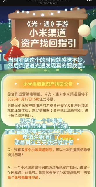 OPPO服当时突然停服的时候也有关注过,但没深入了解,一直以为在正式停服前渠道还可以登(所以为什么不能呢),然后官服的号上还有百来根蜡烛(包含了季蜡),不舍得浪费,7号才刚刚送完,就直接申请注销了,当时游戏上说需要等15天(没截图是因为根本没想到会怎么曲折)。而且万圣节的时候优惠券还可以用,没想到那么突然就到小米停服了(原来这是最后的晚餐)既然发的公告是2026年1月17号正式停服,那在前面这两个月应该渠道服也可以登才对啊,都登不上做不了任务了跟停服的区别就是保留账号吗,那每日任务怎么办,我知道毕业不可能这么巧就差这60根,但很难受,希望你们可以商量一下,要不要选择提前15/18/20天的时候通知要半停服,或者改一下渠道服在停服前的登录,谢谢。@Jenova陈星汉 @那家游戏公司还有网易,我不知道你们客服的培训流程是什么样的,前一个像有点智能的ai懂吗,我知道你们游戏多厂子大,那也不能这么死板吧,我都可以当客服了好吗,你们也商量商量谢谢。 @网易
好啦好啦,我知道不会搭理我的,我只是纯发牢骚而已,路过的友友请跟我一起默哀那60根季蜡,万分感谢(/_\)#光遇停服