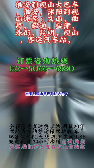 淮安到砚山客运长途大巴车,淮安,沭阳到砚山途径:文山,曲靖,昭通,盐津,珠街,昆明,砚山,客运汽车站,(长途客车+托运电动车+货物),豪华长途客运大巴车,发车时间早上8:30第一班车,11:00第二班车全程高速直达,30年驾龄放心乘坐。(为防止耽误您的行程请提前电话联系)出行时间:7:30--11:50(每天两班)。高速直达凌晨2-5点不休息,承接:货运托运个人乘车旅游包车,车辆配备:空调厕所 热水充电器 WiFi。客运大巴超适合长途!座椅可调节超舒服,车内整洁无异味,司机平稳驾驶,老人乘车有搀扶。 #淮安到砚山客运长途大巴车 #淮安到砚山长途客运汽车长途汽车票 #淮安到砚山客运汽车放心乘车
