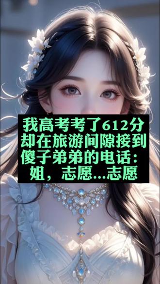 我高考考了612分,却在旅游间隙接到傻子弟弟的电话:姐,志愿...志愿小说
我高考考了612分,却在旅游间隙接到傻子弟弟的电话:姐,志愿...志愿后续
我高考考了612分,却在旅游间隙接到傻子弟弟的电话:姐,志愿...志愿后续
苏航后续完整版
苏航苏明落配享太庙
苏航苏军苏明落小说
高考分数出来后,我很高兴。
612,可以选择我想上的医学院后续
我高考考了612分,却在旅游间隙接到傻子弟弟的电话:姐,志愿...志愿小说
我高考考了612分,却在旅游间隙接到傻子弟弟的电话:姐,志愿...志愿苏航小说完整版
我高考考了612分,却在旅游间隙接到傻子弟弟的电话:姐,志愿...志愿苏航小说配享太庙
高考分数出来后,我很高兴。
612,可以选择我想上的医学院。
填报志愿后,爸妈给了我一笔钱让我出门旅游。
却在旅游间隙接到了傻子弟弟的电话。
「姐,姐…志愿、志愿…」
翻来覆去都是这两个词。
我心头一震,不祥的预感催促我打开志愿报名的页面。
之前的医学院竟然都被改成了本省的师范类!