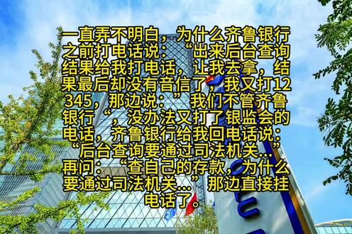 为什么齐鲁银行不给后台查询? 一直弄不明白,为什么齐鲁银行
之前打电话说:“出来后台查询
结果给我打电话,让我去拿,结
果最后却没有音信了,我又打12
345,那边说:”我们不管齐鲁
银行“,没办法又打了银监会的
电话,齐鲁银行给我回电话说:
“后台查询要通过司法机关...”
再问:“查自己的存款,为什么
要通过司法机关...”那边直接挂
电话了。
