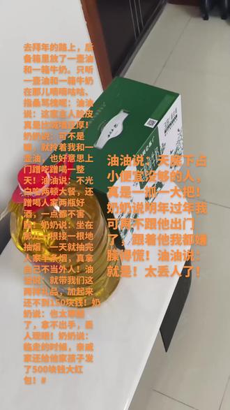 去拜年的路上,后备箱里放了一壶油和一箱牛奶。只听一壶油和一箱牛奶在那儿嘀嘀咕咕、指桑骂槐呢:油油说:这家主人脸皮真是比城墙还厚!奶奶说:可不是嘛,就拎着我和一壶油,也好意思上门蹭吃蹭喝一整天!油油说:不光白吃两顿大餐,还蹭喝人家两瓶好酒,一点都不害臊!奶奶说:坐在那儿一根接一根地抽烟,一天就抽完人家半条烟,真拿自己不当外人!油油说:就带我们这两样礼品,加起来还不到150块钱!奶奶说:也太寒酸了,拿不出手,丢人现眼!奶奶说:临走的时候,亲戚家还给他家孩子发了500块钱大红包!油油说:天底下占小便宜没够的人,真是一抓一大把!奶奶说明年过年我可再不跟他出门了,跟着他我都嫌臊得慌!油油说:就是!太丢人了!#拜年#拜个抖音年 #春节心动之旅 #春节#红包