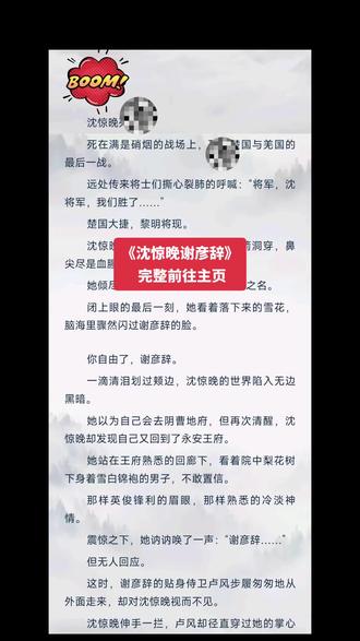 《沈惊晚谢彦辞》🎈沈惊晚谢彦辞
🍃荃纹请前往主页
沈惊晚si了。
死在满是硝烟的战场上,si于楚国与羌国的最后一战。
远处传来将士们撕心裂肺的呼喊:“将军,沈将军,我们胜了……”
楚国大捷,黎明将现。
沈惊晚躺在si人堆里,心脏被利箭洞穿,鼻尖尽是xue腥气弥漫。
她倾尽全力保全了沈家的世代忠魂之名。
闭上眼的最后一刻,她看着落下来的雪花,脑海里骤然闪过谢彦辞的脸。
你自由了,谢彦辞。
一滴清泪划过颊边,沈惊晚的世界陷入无边黑暗。
她以为自己会去阴曹地府,但再次清醒,沈惊晚却发现自己又回到了永安王府。
她站在王府熟悉的回廊下,看着院中梨花树下身着雪白锦袍的男子,不敢置信。
那样英俊锋利的眉眼,那样熟悉的冷淡神情。
震惊之下,她讷讷唤了一声:“谢彦辞……”
但无人回应。
这时,谢彦辞的贴身侍卫卢风步履匆匆地从外面走来,却对沈惊晚视而不见。