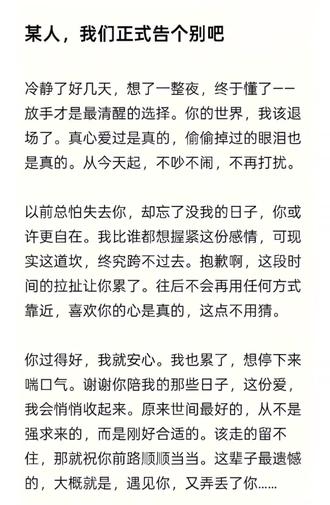 某人,我们正式告个别吧!
冷静了好几天,想了许多个夜晚,终于懂了:
放手才是最清醒的选择,你的世界我该退场了。
真心爱过是真的,偷偷掉过的眼泪也是真的。
从今天起,不吵不闹,不再打扰。
以前总怕失去你,却忘了没我的日子,你或许更自在。
其实我比谁都想握紧这份感情,可现实这道坎,终究跨不过去。
抱歉啊!前段时间的拉扯让你累了。往后不会再用任何方式靠近,喜欢你的心是真的,这点不用猜。
你过得好,我就安心。我也累了,想停下来喘口气。谢谢你陪我的那些日子,这份爱, 我会悄悄收起来。原来世间最好的,从不是强求来的,而是刚好合适的。该走的留不住,那就祝你前路顺顺当当。
这辈子最遗憾的,大概就是,遇见你,又弄丢了你...
#每日分享