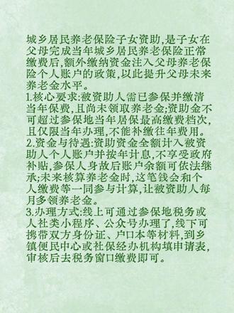 城乡居民养老保险子女资助,是子女在父母完成当年城乡居民养老保险正常缴费后,额外缴纳资金注入父母养老保险个人账户的政策,以此提升父母未来养老金水平。
1.核心要求:被资助人需已参保并缴清当年保费,且尚未领取养老金;资助金不可超过参保地当年居保最高缴费档次,且仅限当年办理,不能补缴往年费用。
2.资金与待遇:资助资金全额计入被资助人个人账户并按年计息,不享受政府补贴,参保人身故后账户余额可依法继承;未来核算养老金时,这笔钱会和个人缴费等一同参与计算,让被资助人每月多领养老金。
3.办理方式:线上可通过参保地税务或人社类小程序、公众号办理了,线下可携带双方身份证、户口本等材料,到乡镇便民中心或社保经办机构填申请表,审核后去税务窗口缴费即可。