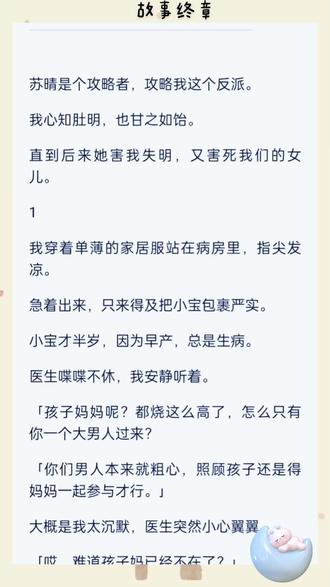 苏晴是个攻略者,攻略我这个反派。我心知肚明,也甘之如饴。直到后来她害我失明,又害死我们的女儿。1我穿着单薄的家居服站在病房里,指尖发凉。急着出来,只来得及把小宝包裹严实。小宝才半岁,因为早产,总是生病。医生喋喋不休,我安静听着。「孩子妈妈呢?都烧这么高了,怎么只有你一个大男人过来?「你们男人本来就粗心,照顾孩子还是得妈妈一起参与才行。」大概是我太沉默,医生突然小心翼翼。「哎,难道孩子妈已经不在了?」我心脏酸涩,却只能无奈地笑着敷衍。「医生,孩子妈忙着工作,我也可以照顾好宝宝的。」医生怀疑的眼神将我从上扫到下。「你老婆搞事业,你带孩子?这搭配倒是很少见。「挺有勇气啊,小伙子。」医生挂好点滴,意味深长地看我一眼,摇摇头出去了。我不在意别人的看法。窗外寒风呼啸,我看着玻璃中的自己。头发很长,没时间去剪。每天抱孩子,腰背有了弧度。不分昼夜照顾小宝,眼袋低垂。挺丑的,比起之前。我挺了挺肩背,给苏晴打电话。响了好久,才接通。对面是一道年轻的男声。「喂,学姐喝醉了,有什么事等她醒了再说吧。」窗外枯槁的树梢不停摇晃。冷风没有吹进来,我却心尖却发凉。「你是谁?为什么随便接她的手机?」对面笑了一下,「学姐一看来电就皱眉,让我帮她接。「你真的不知道我是谁吗?学姐喜欢叫我小沈。」我挂断电话,怔怔地看着外面苍凉的景色。我知道他是谁,沈林,苏晴的秘书。原来是个男秘书。##拯救书荒 #书单 #小说推文每日更新 #小说 故事终章