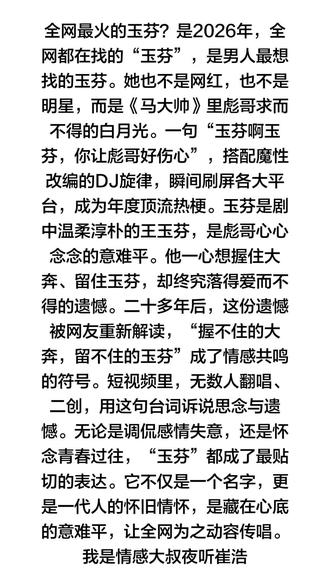 全网最火的玉芬?是2026年,全网都在找的“玉芬”,是男人最想找的玉芬。她也不是网红,也不是明星,而是《马大帅》里彪哥求而不得的白月光。一句“玉芬啊玉芬,你让彪哥好伤心”,搭配魔性改编的DJ旋律,瞬间刷屏各大平台,成为年度顶流热梗。玉芬是剧中温柔淳朴的王玉芬,是彪哥心心念念的意难平。他一心想握住大奔、留住玉芬,却终究落得爱而不得的遗憾。二十多年后,这份遗憾被网友重新解读,“握不住的大奔,留不住的玉芬”成了情感共鸣的符号。短视频里,无数人翻唱、二创,用这句台词诉说思念与遗憾。无论是调侃感情失意,还是怀念青春过往,“玉芬”都成了最贴切的表达。它不仅是一个名字,更是一代人的怀旧情怀,是藏在心底的意难平,让全网为之动容传唱。我是情感大叔夜听崔浩