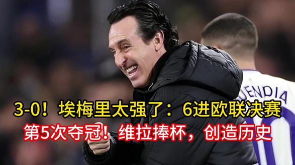 3-0!埃梅里太强了:6进欧联决赛+第5次夺冠!维拉捧杯,创