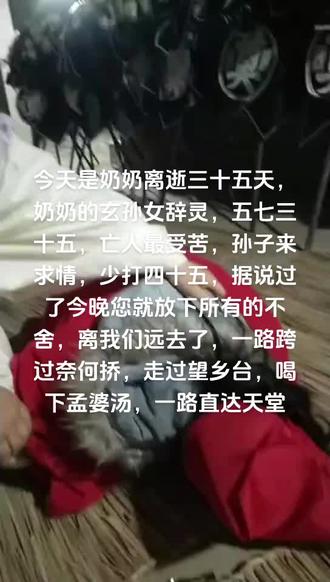 #怀念奶奶:今天是奶奶去逝三十五天,俗称伍期,五七三十五,亡人最受苦,听说是奶奶您在人间最后的日子,过了今晚奶奶您将放下所有的不舍,离我们远去,去那个虚无飘渺及遥不可及切充满着各种好奇的另一个世界里去了,从此天人永隔,相见无期,这三十五天您的身影随时出现在我的脑海,有时也感觉您在某个角落看着我,我的心好痛啊……虽然一别空归期,来日不方长,明知回忆令人悲痛,孙子只能用苍白无力的文字来怀念您奶奶,那份存于心底对您深深的思念!跨过奈何桥,走过望乡台,见到孟婆,希望孟婆汤里多给我奶奶放点糖,奶奶怕苦。然后直达天堂,那里没有痛和苦,奶奶您就鲜脱啦,奶奶您记住来到我的梦里告诉我,奶奶您在天堂好吗?愿奶奶您在堂开心快乐……