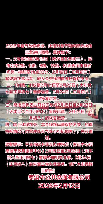 【运营信息】关于春节期间部分线路运营调整的通告
根据2026年春节放假安排,决定对春节期间部分线路运营进行调整,具体如下:
一、2月16日至2月18日(除夕至正月初二),城市公交2路、6路、8路、18路、81路夜间末班时间统一提前至19点30分,2月19日(正月初三)起恢复正常运营,城乡公交线路首末班保持不变。
二、191路、192路2月14日至2月23日(大年廿七至正月初七)暂停运营,2月24日(正月初八)起恢复运营。
三、慈溪现代农业开发区专线2月15日至2月23日(大年廿八至正月初七)暂停运营,2月24日(正月初八)起恢复运营。
四、除上述线路外,其余线路运营保持不变,如遇特殊情况(雨雪冰冻天气等不可抗因素),另行通知。
温馨提示:宁波市民卡慈溪办理网点(客运中心和慈溪市政务服务中心)2月15日至2月23日(大年廿八至正月初七)暂停办理相关业务,2月24日(正月初八)起恢复正常办理业务。请广大市民相互转告!
慈溪市公共交通有限公司2026年2月12日#慈溪 #公交车 #同城发现 #今日分享 #厉害了我的车