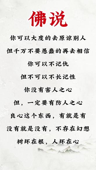 #为人处世 #人生哲学 #每日分享 #国学文化 佛说
你可以大度的去原谅别人
但千万不要愚蠢的再去相信
你可以不记仇
但不可以不长记性
你没有害人之心
但,一定要有防人之心
良心这个东西,有就是有
没有就是没有,不存在幻想
树坏在根,人坏在心
