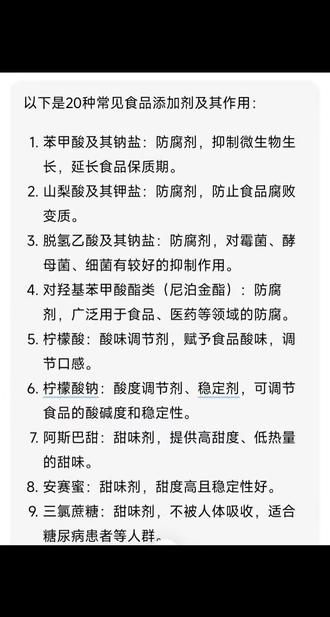以下是20种常见食品添加剂及其作用:
1. 苯甲酸及其钠盐:防腐剂,抑制微生物生长,延长食品保质期。
2. 山梨酸及其钾盐:防腐剂,防止食品腐败变质。
3. 脱氢乙酸及其钠盐:防腐剂,对霉菌、酵母菌、细菌有较好的抑制作用。
4. 对羟基苯甲酸酯类(尼泊金酯):防腐剂,广泛用于食品、医药等领域的防腐。
5. 柠檬酸:酸味调节剂,赋予食品酸味,调节口感。
6. 柠檬酸钠:酸度调节剂、稳定剂,可调节食品的酸碱度和稳定性。
7. 阿斯巴甜:甜味剂,提供高甜度、低热量的甜味。
8. 安赛蜜:甜味剂,甜度高且稳定性好。
9. 三氯蔗糖:甜味剂,不被人体吸收,适合糖尿病患者等人群。
10. 甜菊糖苷:甜味剂,天然来源,甜度高、热量低。
11. 日落黄:着色剂,使食品呈现黄色。
12. 柠檬黄:着色剂,为食品赋予黄色色泽。
13. 胭脂红:着色剂,用于食品的红色染色。
14. 诱惑红:着色剂,使食品呈现红色。
15. 亮蓝:着色剂,给予食品蓝色。
16. 靛蓝:着色剂,提供蓝色色调。
17. 黄原胶:增稠剂、稳定剂,增加食品的黏稠度和稳定性。
18. 卡拉胶:增稠剂、凝胶剂,可使食品具有一定的黏稠度和凝胶特性。
19. 单硬脂酸甘油酯:乳化剂,帮助油脂和水混合均匀。
20. 蔗糖脂肪酸酯:乳化剂,促进不同成分在食品中的融合。